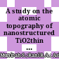 A study on the atomic topography of nanostructured TiO2thin films: Effect of annealing