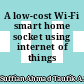 A low-cost Wi-Fi smart home socket using internet of things